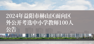 2024年益阳市赫山区面向区外公开考选中小学教师100人公告