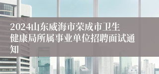 2024山东威海市荣成市卫生健康局所属事业单位招聘面试通知