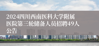 2024四川西南医科大学附属医院第三轮储备人员招聘49人公告