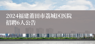 2024福建莆田市荔城区医院招聘6人公告