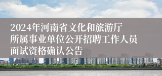 2024年河南省文化和旅游厅所属事业单位公开招聘工作人员面试资格确认公告