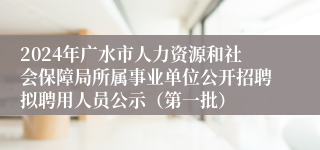 2024年广水市人力资源和社会保障局所属事业单位公开招聘拟聘用人员公示（第一批）