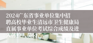 2024广东省事业单位集中招聘高校毕业生清远市卫生健康局直属事业单位考试综合成绩及进入体检人员公告