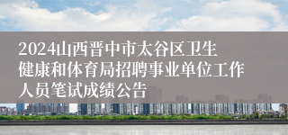 2024山西晋中市太谷区卫生健康和体育局招聘事业单位工作人员笔试成绩公告