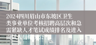 2024四川眉山市东坡区卫生类事业单位考核招聘高层次和急需紧缺人才笔试成绩排名及进入面试人员情况公告