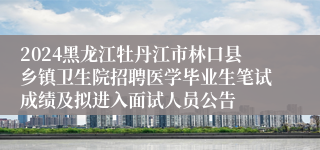 2024黑龙江牡丹江市林口县乡镇卫生院招聘医学毕业生笔试成绩及拟进入面试人员公告