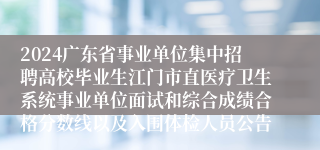 2024广东省事业单位集中招聘高校毕业生江门市直医疗卫生系统事业单位面试和综合成绩合格分数线以及入围体检人员公告