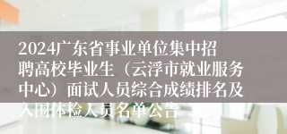 2024广东省事业单位集中招聘高校毕业生（云浮市就业服务中心）面试人员综合成绩排名及入围体检人员名单公告