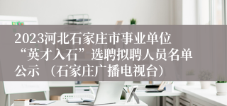 2023河北石家庄市事业单位“英才入石”选聘拟聘人员名单公示 （石家庄广播电视台）