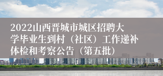 2022山西晋城市城区招聘大学毕业生到村（社区）工作递补体检和考察公告（第五批）