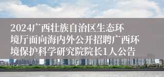 2024广西壮族自治区生态环境厅面向海内外公开招聘广西环境保护科学研究院院长1人公告