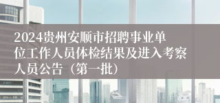 2024贵州安顺市招聘事业单位工作人员体检结果及进入考察人员公告（第一批）