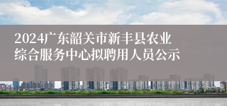 2024广东韶关市新丰县农业综合服务中心拟聘用人员公示