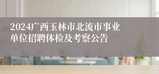 2024广西玉林市北流市事业单位招聘体检及考察公告