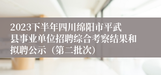 2023下半年四川绵阳市平武县事业单位招聘综合考察结果和拟聘公示（第二批次）