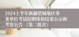 2024上半年新疆塔城地区事业单位考试招聘体检结果公示和考察公告 （第二批次）