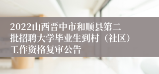 2022山西晋中市和顺县第二批招聘大学毕业生到村（社区）工作资格复审公告