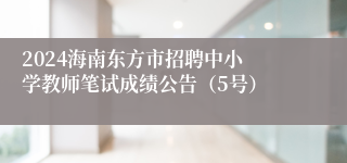 ​2024海南东方市招聘中小学教师笔试成绩公告（5号）