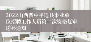 2022山西晋中平遥县事业单位招聘工作人员第二次资格复审递补通知