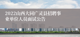 2022山西大同广灵县招聘事业单位人员面试公告