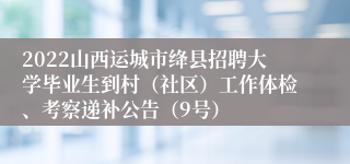 2022山西运城市绛县招聘大学毕业生到村（社区）工作体检、考察递补公告（9号）
