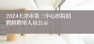 2024天津市第三中心医院招聘拟聘用人员公示