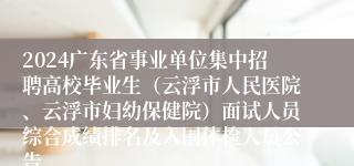 2024广东省事业单位集中招聘高校毕业生（云浮市人民医院、云浮市妇幼保健院）面试人员综合成绩排名及入围体检人员公告