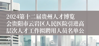 2024第十二届贵州人才博览会贵阳市云岩区人民医院引进高层次人才工作拟聘用人员名单公示