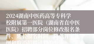 2024湖南中医药高等专科学校附属第一医院（湖南省直中医医院）招聘部分岗位修改报名条件、延长报名时间、降低开考比例和取消招聘计划的公告