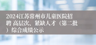 2024江苏常州市儿童医院招聘 高层次、紧缺人才（第二批）综合成绩公示