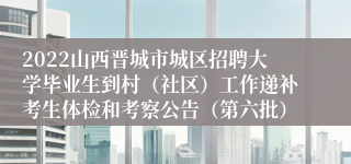 2022山西晋城市城区招聘大学毕业生到村（社区）工作递补考生体检和考察公告（第六批）