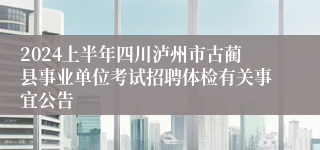 2024上半年四川泸州市古蔺县事业单位考试招聘体检有关事宜公告