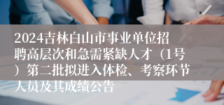 2024吉林白山市事业单位招聘高层次和急需紧缺人才（1号）第二批拟进入体检、考察环节人员及其成绩公告