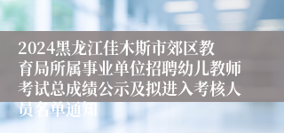 2024黑龙江佳木斯市郊区教育局所属事业单位招聘幼儿教师考试总成绩公示及拟进入考核人员名单通知