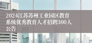 2024江苏苏州工业园区教育系统优秀教育人才招聘300人公告