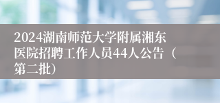 2024湖南师范大学附属湘东医院招聘工作人员44人公告（第二批）