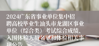 2024广东省事业单位集中招聘高校毕业生汕头市龙湖区事业单位（综合类）考试综合成绩、入围体检人员名单和体检相关事项公告