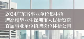 2024广东省事业单位集中招聘高校毕业生深圳市人民检察院直属事业单位招聘岗位体检公告