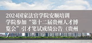 2024国家法官学院安顺培训学院参加“第十二届贵州人才博览会”引才笔试成绩公告（贵州）