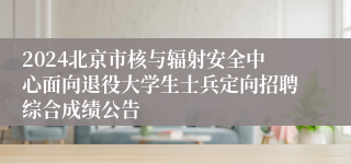 2024北京市核与辐射安全中心面向退役大学生士兵定向招聘综合成绩公告