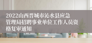 2022山西晋城市沁水县应急管理局招聘事业单位工作人员资格复审通知
