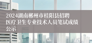 2024湖南郴州市桂阳县招聘医疗卫生专业技术人员笔试成绩公示