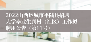 2022山西运城市平陆县招聘大学毕业生到村（社区）工作拟聘用公告（第11号）