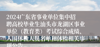 2024广东省事业单位集中招聘高校毕业生汕头市龙湖区事业单位（教育类）考试综合成绩、入围体检人员名单和体检相关事项公告