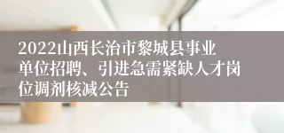 2022山西长治市黎城县事业单位招聘、引进急需紧缺人才岗位调剂核减公告