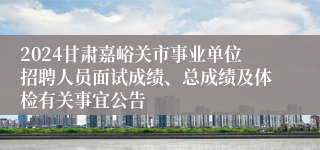 2024甘肃嘉峪关市事业单位招聘人员面试成绩、总成绩及体检有关事宜公告