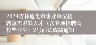 2024吉林通化市事业单位招聘急需紧缺人才（含专项招聘高校毕业生）2号面试成绩通知