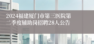 2024福建厦门市第三医院第二季度辅助岗招聘28人公告