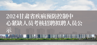 2024甘肃省疾病预防控制中心紧缺人员考核招聘拟聘人员公示