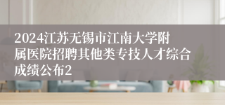 2024江苏无锡市江南大学附属医院招聘其他类专技人才综合成绩公布2